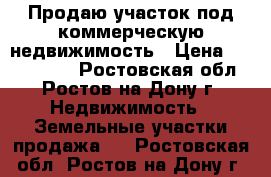 Продаю участок под коммерческую недвижимость › Цена ­ 1 450 000 - Ростовская обл., Ростов-на-Дону г. Недвижимость » Земельные участки продажа   . Ростовская обл.,Ростов-на-Дону г.